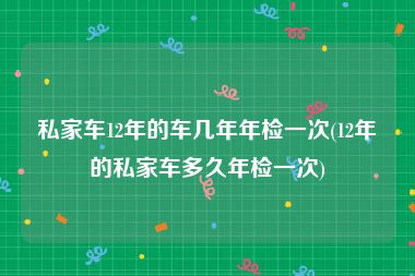 私家车12年的车几年年检一次(12年的私家车多久年检一次)