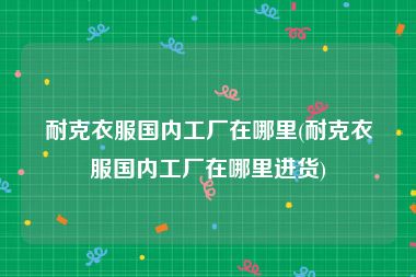 耐克衣服国内工厂在哪里(耐克衣服国内工厂在哪里进货)