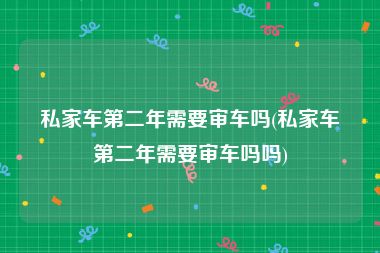 私家车第二年需要审车吗(私家车第二年需要审车吗吗)