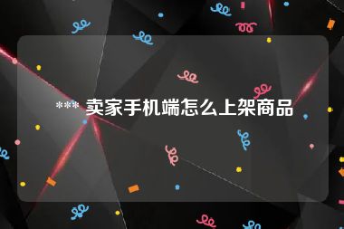  *** 卖家手机端怎么上架商品