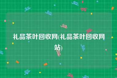 礼品茶叶回收网(礼品茶叶回收网站)