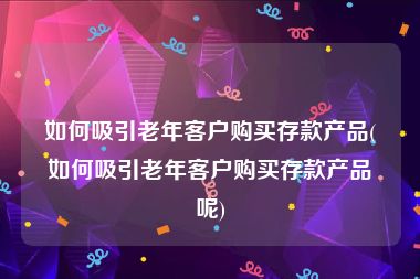 如何吸引老年客户购买存款产品(如何吸引老年客户购买存款产品呢)