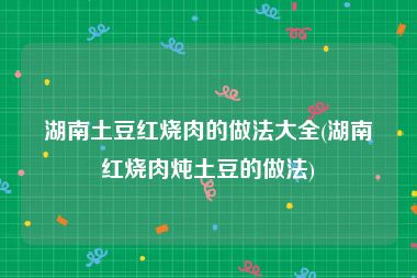 湖南土豆红烧肉的做法大全(湖南红烧肉炖土豆的做法)