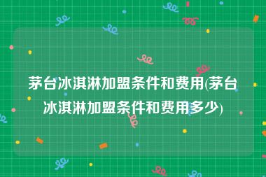 茅台冰淇淋加盟条件和费用(茅台冰淇淋加盟条件和费用多少)