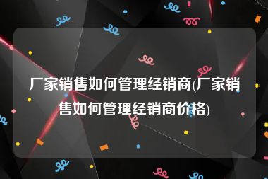 厂家销售如何管理经销商(厂家销售如何管理经销商价格)
