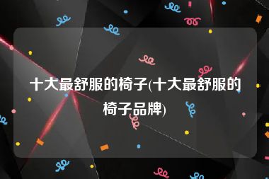 十大最舒服的椅子(十大最舒服的椅子品牌)