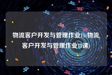 物流客户开发与管理作业11(物流客户开发与管理作业11课)