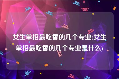 女生单招最吃香的几个专业(女生单招最吃香的几个专业是什么)