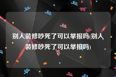 别人装修吵死了可以举报吗(别人装修吵死了可以举报吗)