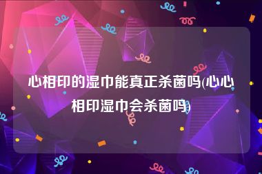 心相印的湿巾能真正杀菌吗(心心相印湿巾会杀菌吗)