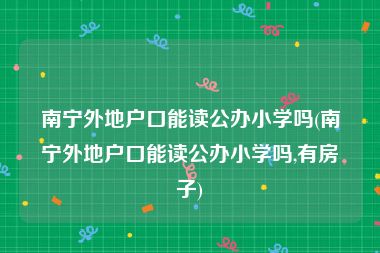 南宁外地户口能读公办小学吗(南宁外地户口能读公办小学吗,有房子)