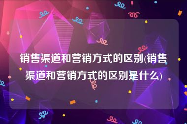 销售渠道和营销方式的区别(销售渠道和营销方式的区别是什么)