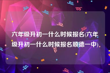 六年级升初一什么时候报名(六年级升初一什么时候报名顺德一中)