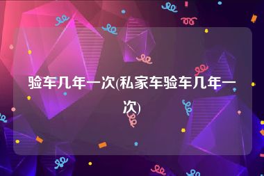 验车几年一次(私家车验车几年一次)