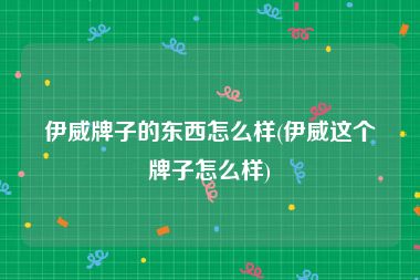 伊威牌子的东西怎么样(伊威这个牌子怎么样)