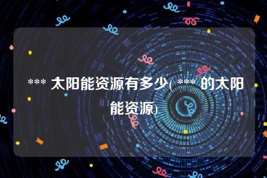  *** 太阳能资源有多少( *** 的太阳能资源)