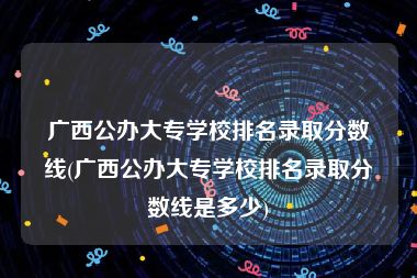 广西公办大专学校排名录取分数线(广西公办大专学校排名录取分数线是多少)