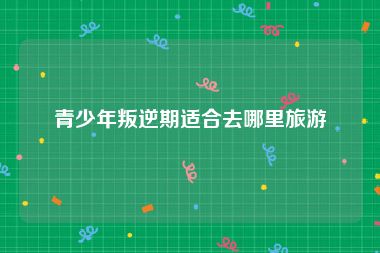 青少年叛逆期适合去哪里旅游