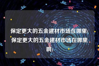 保定更大的五金建材市场在哪里(保定更大的五金建材市场在哪里啊)