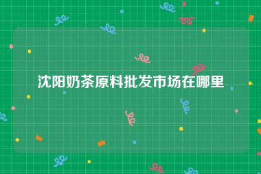 沈阳奶茶原料批发市场在哪里