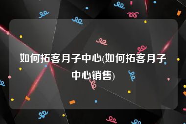 如何拓客月子中心(如何拓客月子中心销售)