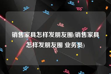 销售家具怎样发朋友圈(销售家具怎样发朋友圈 业务员)