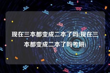 现在三本都变成二本了吗(现在三本都变成二本了吗考研)