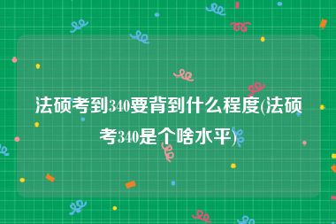 法硕考到340要背到什么程度(法硕考340是个啥水平)