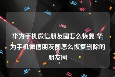 华为手机微信朋友圈怎么恢复 华为手机微信朋友圈怎么恢复删除的朋友圈