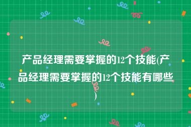 产品经理需要掌握的12个技能(产品经理需要掌握的12个技能有哪些)