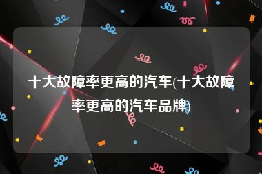十大故障率更高的汽车(十大故障率更高的汽车品牌)