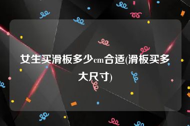 女生买滑板多少cm合适(滑板买多大尺寸)