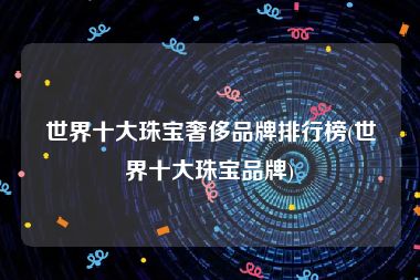 世界十大珠宝奢侈品牌排行榜(世界十大珠宝品牌)