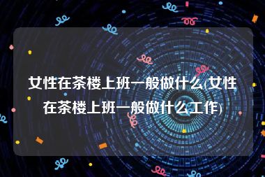 女性在茶楼上班一般做什么(女性在茶楼上班一般做什么工作)