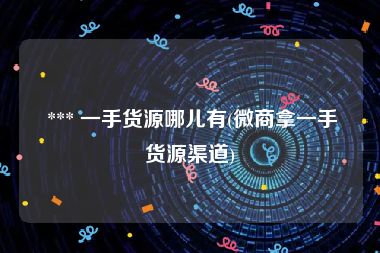  *** 一手货源哪儿有(微商拿一手货源渠道)