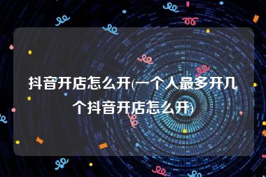 抖音开店怎么开(一个人最多开几个抖音开店怎么开)