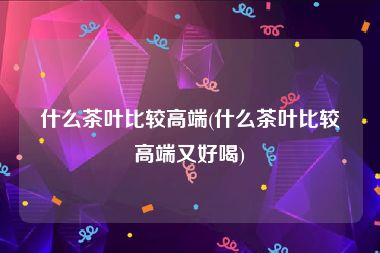 什么茶叶比较高端(什么茶叶比较高端又好喝)