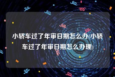 小轿车过了年审日期怎么办(小轿车过了年审日期怎么办理)