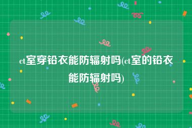ct室穿铅衣能防辐射吗(ct室的铅衣能防辐射吗)