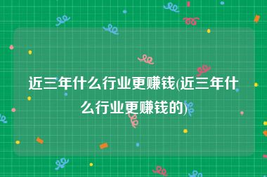 近三年什么行业更赚钱(近三年什么行业更赚钱的)