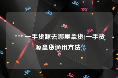  *** 一手货源去哪里拿货(一手货源拿货通用方法)