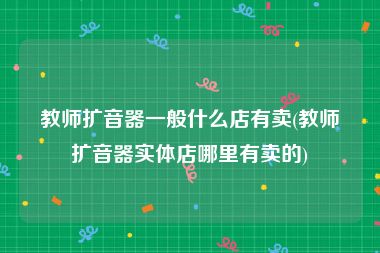 教师扩音器一般什么店有卖(教师扩音器实体店哪里有卖的)
