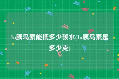 1u胰岛素能抵多少碳水(1u胰岛素是多少克)