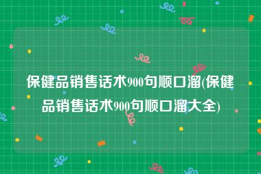 保健品销售话术900句顺口溜(保健品销售话术900句顺口溜大全)