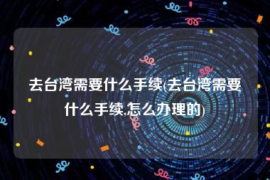 去台湾需要什么手续(去台湾需要什么手续,怎么办理的)