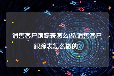销售客户跟踪表怎么做(销售客户跟踪表怎么做的)