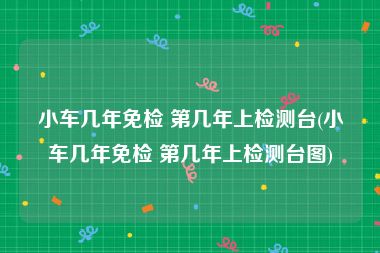小车几年免检 第几年上检测台(小车几年免检 第几年上检测台图)