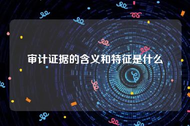 审计证据的含义和特征是什么
