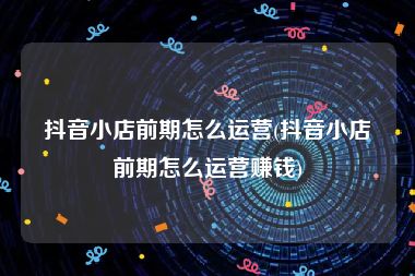 抖音小店前期怎么运营(抖音小店前期怎么运营赚钱)