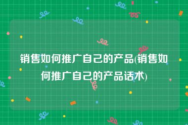 销售如何推广自己的产品(销售如何推广自己的产品话术)